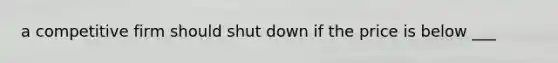 a competitive firm should shut down if the price is below ___