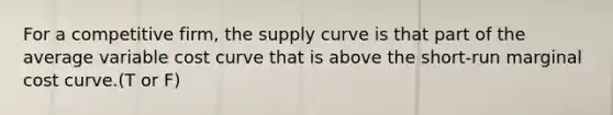 For a competitive firm, the supply curve is that part of the average variable cost curve that is above the short-run marginal cost curve.(T or F)