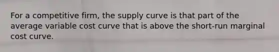 For a competitive firm, the supply curve is that part of the average variable cost curve that is above the short-run marginal cost curve.