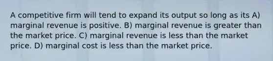 A competitive firm will tend to expand its output so long as its A) marginal revenue is positive. B) marginal revenue is greater than the market price. C) marginal revenue is less than the market price. D) marginal cost is less than the market price.