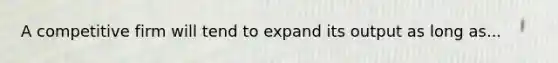 A competitive firm will tend to expand its output as long as...