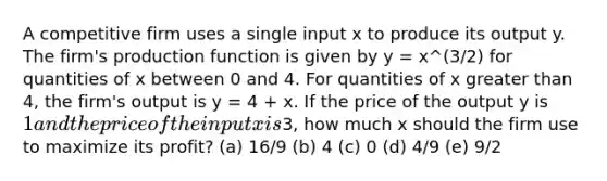 A competitive firm uses a single input x to produce its output y. The firm's production function is given by y = x^(3/2) for quantities of x between 0 and 4. For quantities of x greater than 4, the firm's output is y = 4 + x. If the price of the output y is 1 and the price of the input x is3, how much x should the firm use to maximize its profit? (a) 16/9 (b) 4 (c) 0 (d) 4/9 (e) 9/2