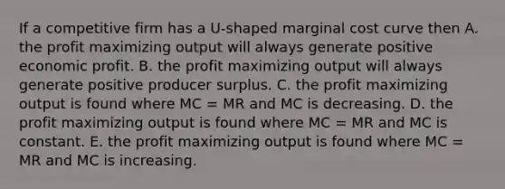 If a competitive firm has a U-shaped marginal cost curve then A. the profit maximizing output will always generate positive economic profit. B. the profit maximizing output will always generate positive producer surplus. C. the profit maximizing output is found where MC = MR and MC is decreasing. D. the profit maximizing output is found where MC = MR and MC is constant. E. the profit maximizing output is found where MC = MR and MC is increasing.