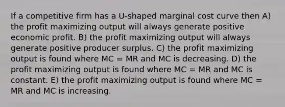 If a competitive firm has a U-shaped marginal cost curve then A) the profit maximizing output will always generate positive economic profit. B) the profit maximizing output will always generate positive producer surplus. C) the profit maximizing output is found where MC = MR and MC is decreasing. D) the profit maximizing output is found where MC = MR and MC is constant. E) the profit maximizing output is found where MC = MR and MC is increasing.