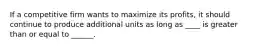 If a competitive firm wants to maximize its profits, it should continue to produce additional units as long as ____ is greater than or equal to ______.