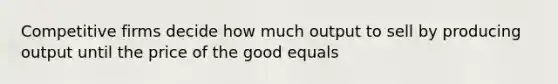 Competitive firms decide how much output to sell by producing output until the price of the good equals