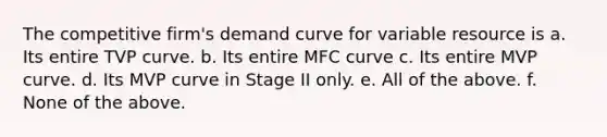 The competitive firm's demand curve for variable resource is a. Its entire TVP curve. b. Its entire MFC curve c. Its entire MVP curve. d. Its MVP curve in Stage II only. e. All of the above. f. None of the above.