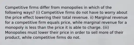 Competitive firms differ from monopolies in which of the following ways? (i) Competitive firms do not have to worry about the price effect lowering their total revenue. ii) Marginal revenue for a competitive firm equals price, while marginal revenue for a monopoly is less than the price it is able to charge. (iii) Monopolies must lower their price in order to sell more of their product, while competitive firms do not.