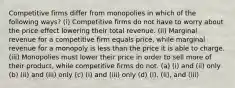 Competitive firms differ from monopolies in which of the following ways? (i) Competitive firms do not have to worry about the price effect lowering their total revenue. (ii) Marginal revenue for a competitive firm equals price, while marginal revenue for a monopoly is less than the price it is able to charge. (iii) Monopolies must lower their price in order to sell more of their product, while competitive firms do not. (a) (i) and (ii) only (b) (ii) and (iii) only (c) (i) and (iii) only (d) (i), (ii), and (iii)