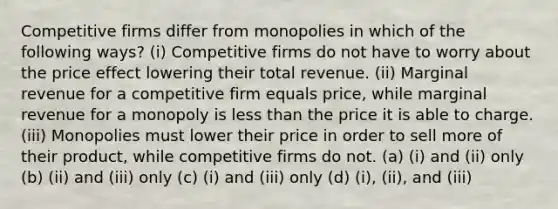 Competitive firms differ from monopolies in which of the following ways? (i) Competitive firms do not have to worry about the price effect lowering their total revenue. (ii) Marginal revenue for a competitive firm equals price, while marginal revenue for a monopoly is less than the price it is able to charge. (iii) Monopolies must lower their price in order to sell more of their product, while competitive firms do not. (a) (i) and (ii) only (b) (ii) and (iii) only (c) (i) and (iii) only (d) (i), (ii), and (iii)