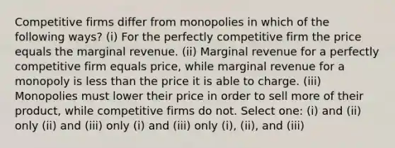 Competitive firms differ from monopolies in which of the following ways? (i) For the perfectly competitive firm the price equals the marginal revenue. (ii) Marginal revenue for a perfectly competitive firm equals price, while marginal revenue for a monopoly is <a href='https://www.questionai.com/knowledge/k7BtlYpAMX-less-than' class='anchor-knowledge'>less than</a> the price it is able to charge. (iii) Monopolies must lower their price in order to sell more of their product, while competitive firms do not. Select one: (i) and (ii) only (ii) and (iii) only (i) and (iii) only (i), (ii), and (iii)