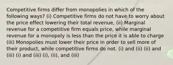 Competitive firms differ from monopolies in which of the following ways? (i) Competitive firms do not have to worry about the price effect lowering their total revenue, (ii) Marginal revenue for a competitive firm equals price, while marginal revenue for a monopoly is less than the price it is able to charge (iii) Monopolies must lower their price in order to sell more of their product, while competitive firms do not. (i) and (ii) (ii) and (iii) (i) and (iii) (i), (ii), and (iii)