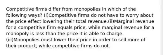 Competitive firms differ from monopolies in which of the following ways? (i)Competitive firms do not have to worry about the price effect lowering their total revenue.(ii)Marginal revenue for a competitive firm equals price, while marginal revenue for a monopoly is less than the price it is able to charge.(iii)Monopolies must lower their price in order to sell more of their product, while competitive firms do not.