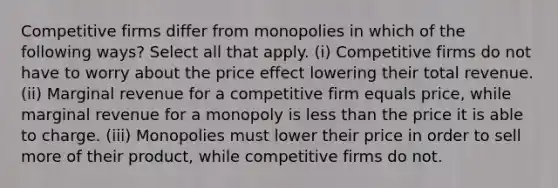 Competitive firms differ from monopolies in which of the following ways? Select all that apply. (i) Competitive firms do not have to worry about the price effect lowering their total revenue. (ii) Marginal revenue for a competitive firm equals price, while marginal revenue for a monopoly is <a href='https://www.questionai.com/knowledge/k7BtlYpAMX-less-than' class='anchor-knowledge'>less than</a> the price it is able to charge. (iii) Monopolies must lower their price in order to sell more of their product, while competitive firms do not.