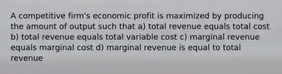 A competitive firm's economic profit is maximized by producing the amount of output such that a) total revenue equals total cost b) total revenue equals total variable cost c) marginal revenue equals marginal cost d) marginal revenue is equal to total revenue