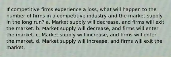 If competitive firms experience a loss, what will happen to the number of firms in a competitive industry and the market supply in the long run? a. Market supply will decrease, and firms will exit the market. b. Market supply will decrease, and firms will enter the market. c. Market supply will increase, and firms will enter the market. d. Market supply will increase, and firms will exit the market.