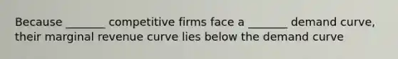 Because _______ competitive firms face a _______ demand curve, their marginal revenue curve lies below the demand curve