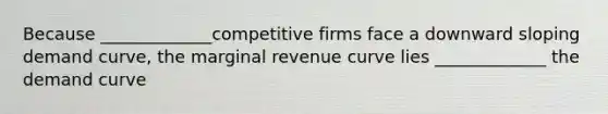 Because _____________competitive firms face a downward sloping demand curve, the marginal revenue curve lies _____________ the demand curve