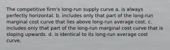 The competitive firm's <a href='https://www.questionai.com/knowledge/kDweKfWm70-long-run-supply' class='anchor-knowledge'>long-run supply</a> curve a. is always perfectly horizontal. b. includes only that part of the long-run marginal cost curve that lies above long-run average cost. c. includes only that part of the long-run marginal cost curve that is sloping upwards. d. is identical to its long-run average cost curve.