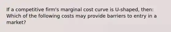 If a competitive firm's marginal cost curve is U-shaped, then: Which of the following costs may provide barriers to entry in a market?