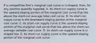 If a competitive​ firm's marginal cost curve is​ U-shaped, then, for any positive quantity​ supplied, A. its​ short-run supply curve is the​ upward-sloping portion of the marginal cost curve that lies above the​ short-run average total cost curve. B. its​ short-run supply curve is the​ downward-sloping portion of the marginal cost curve. C. its​ short-run supply curve is the​ upward-sloping portion of the marginal cost curve that lies above the​ short-run average variable cost curve. D. its​ short-run supply curve is​ U-shaped too. E. its​ short-run supply curve is the​ upward-sloping portion of the marginal cost curve.