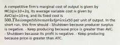 A competitive firm's marginal cost of output is given by MC(q)=10+2q, its average variable cost is given by AVC(q)=10+q, and its fixed cost is 500. The competitive market price is50 per unit of output. In the short run, this firm should - Shutdown because producer surplus is negative. - Keep producing because price is greater than AVC. - Shutdown because its profit is negative. - Keep producing because price is greater than ATC.