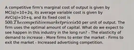 A competitive firm's marginal cost of output is given by MC(q)=10+2q, its average variable cost is given by AVC(q)=10+q, and its fixed cost is 500. The competitive market price is50 per unit of output. The firm uses the optimal amount of capital. What do we expect to see happen in this industry in the long run? - The elasticity of demand to increase - More firms to enter the market - Firms to exit the market - Increased advertising competition.