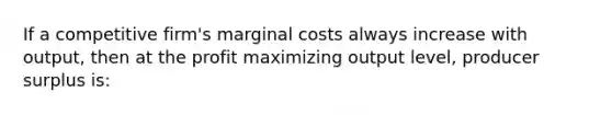 If a competitive firm's marginal costs always increase with output, then at the profit maximizing output level, producer surplus is: