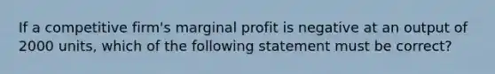 If a competitive firm's marginal profit is negative at an output of 2000 units, which of the following statement must be correct?