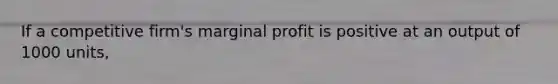 If a competitive firm's marginal profit is positive at an output of 1000 units,