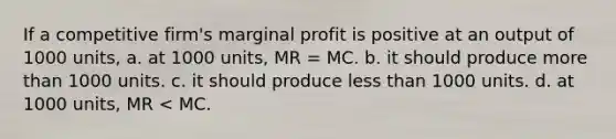 If a competitive firm's marginal profit is positive at an output of 1000 units, a. at 1000 units, MR = MC. b. it should produce more than 1000 units. c. it should produce less than 1000 units. d. at 1000 units, MR < MC.