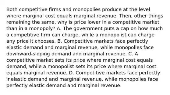 Both competitive firms and monopolies produce at the level where marginal cost equals marginal revenue. Then, other things remaining the same, why is price lower in a competitive market than in a monopoly? A. The government puts a cap on how much a competitive firm can charge, while a monopolist can charge any price it chooses. B. Competitive markets face perfectly elastic demand and marginal revenue, while monopolies face downward-sloping demand and marginal revenue. C. A competitive market sets its price where marginal cost equals demand, while a monopolist sets its price where marginal cost equals marginal revenue. D. Competitive markets face perfectly inelastic demand and marginal revenue, while monopolies face perfectly elastic demand and marginal revenue.