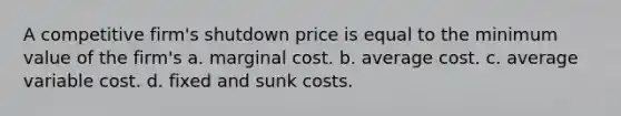 A competitive firm's shutdown price is equal to the minimum value of the firm's a. marginal cost. b. average cost. c. average variable cost. d. fixed and sunk costs.