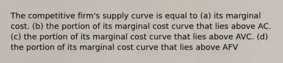 The competitive firm's supply curve is equal to (a) its marginal cost. (b) the portion of its marginal cost curve that lies above AC. (c) the portion of its marginal cost curve that lies above AVC. (d) the portion of its marginal cost curve that lies above AFV