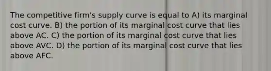 The competitive firm's supply curve is equal to A) its marginal cost curve. B) the portion of its marginal cost curve that lies above AC. C) the portion of its marginal cost curve that lies above AVC. D) the portion of its marginal cost curve that lies above AFC.