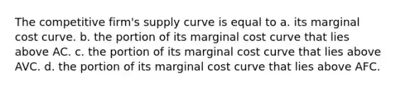 The competitive firm's supply curve is equal to a. its marginal cost curve. b. the portion of its marginal cost curve that lies above AC. c. the portion of its marginal cost curve that lies above AVC. d. the portion of its marginal cost curve that lies above AFC.