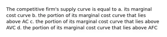 The competitive firm's supply curve is equal to a. its marginal cost curve b. the portion of its marginal cost curve that lies above AC c. the portion of its marginal cost curve that lies above AVC d. the portion of its marginal cost curve that lies above AFC