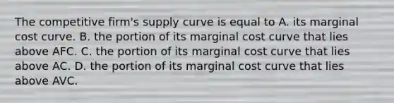 The competitive firm's supply curve is equal to A. its marginal cost curve. B. the portion of its marginal cost curve that lies above AFC. C. the portion of its marginal cost curve that lies above AC. D. the portion of its marginal cost curve that lies above AVC.