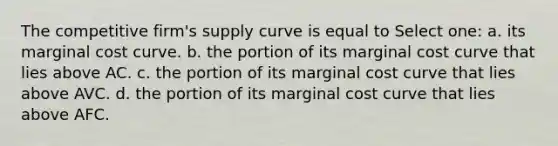 The competitive firm's supply curve is equal to Select one: a. its marginal cost curve. b. the portion of its marginal cost curve that lies above AC. c. the portion of its marginal cost curve that lies above AVC. d. the portion of its marginal cost curve that lies above AFC.