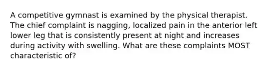 A competitive gymnast is examined by the physical therapist. The chief complaint is nagging, localized pain in the anterior left lower leg that is consistently present at night and increases during activity with swelling. What are these complaints MOST characteristic of?