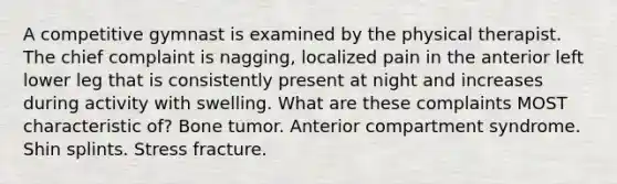 A competitive gymnast is examined by the physical therapist. The chief complaint is nagging, localized pain in the anterior left lower leg that is consistently present at night and increases during activity with swelling. What are these complaints MOST characteristic of? Bone tumor. Anterior compartment syndrome. Shin splints. Stress fracture.