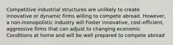 Competitive industrial structures are unlikely to create innovative or dynamic firms willing to compete abroad. However, a non-monopolistic industry will Foster innovative, cost-efficient, aggressive firms that can adjust to changing economic Conditions at home and will be well prepared to compete abroad