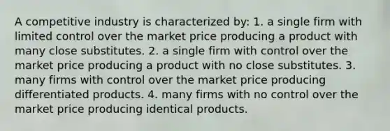 A competitive industry is characterized by: 1. a single firm with limited control over the market price producing a product with many close substitutes. 2. a single firm with control over the market price producing a product with no close substitutes. 3. many firms with control over the market price producing differentiated products. 4. many firms with no control over the market price producing identical products.