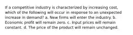 If a competitive industry is characterized by increasing cost, which of the following will occur in response to an unexpected increase in demand? a. New firms will enter the industry. b. Economic profit will remain zero. c. Input prices will remain constant. d. The price of the product will remain unchanged.