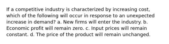 If a competitive industry is characterized by increasing cost, which of the following will occur in response to an unexpected increase in demand? a. New firms will enter the industry. b. Economic profit will remain zero. c. Input prices will remain constant. d. The price of the product will remain unchanged.