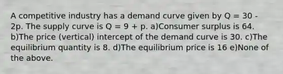 A competitive industry has a demand curve given by Q = 30 - 2p. The supply curve is Q = 9 + p. a)Consumer surplus is 64. b)The price (vertical) intercept of the demand curve is 30. c)The equilibrium quantity is 8. d)The equilibrium price is 16 e)None of the above.