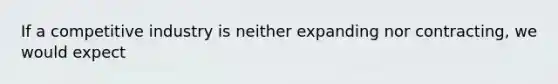 If a competitive industry is neither expanding nor contracting, we would expect