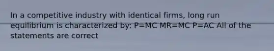 In a competitive industry with identical firms, long run equilibrium is characterized by: P=MC MR=MC P=AC All of the statements are correct