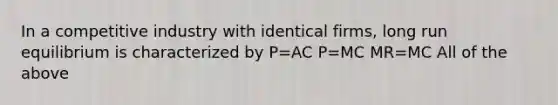 In a competitive industry with identical firms, long run equilibrium is characterized by P=AC P=MC MR=MC All of the above