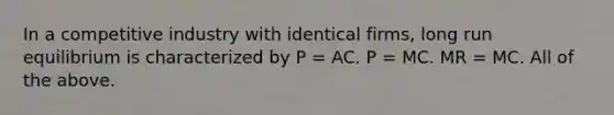 In a competitive industry with identical firms, long run equilibrium is characterized by P = AC. P = MC. MR = MC. All of the above.